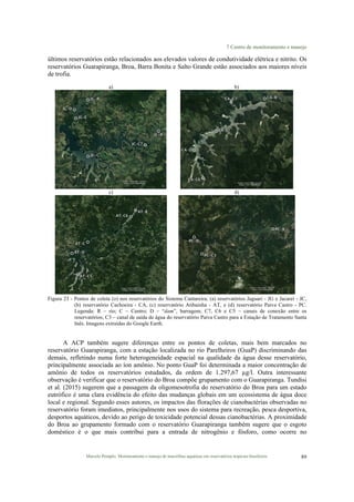 7 Centro de monitoramento e manejo
Marcelo Pompêo. Monitoramento e manejo de macrófitas aquáticas em reservatórios tropicais brasileiros. 89
últimos reservatórios estão relacionados aos elevados valores de condutividade elétrica e nitrito. Os
reservatórios Guarapiranga, Broa, Barra Bonita e Salto Grande estão associados aos maiores níveis
de trofia.
a) b)
c) d)
Figura 23 - Pontos de coleta (o) nos reservatórios do Sistema Cantareira; (a) reservatórios Jaguari - JG e Jacareí - JC,
(b) reservatório Cachoeira - CA, (c) reservatório Atibainha - AT, e (d) reservatório Paiva Castro - PC.
Legenda: R – rio; C – Centro; D – “dam”, barragem; C7, C6 e C5 – canais de conexão entre os
reservatórios; C3 – canal de saída de água do reservatório Paiva Castro para a Estação de Tratamento Santa
Inês. Imagens extraídas do Google Earth.
A ACP também sugere diferenças entre os pontos de coletas, mais bem marcados no
reservatório Guarapiranga, com a estação localizada no rio Parelheiros (GuaP) discriminando das
demais, refletindo numa forte heterogeneidade espacial na qualidade da água desse reservatório,
principalmente associada ao íon amônio. No ponto GuaP foi determinada a maior concentração de
amônio de todos os reservatórios estudados, da ordem de 1.297,67 µg/l. Outra interessante
observação é verificar que o reservatório do Broa compõe grupamento com o Guarapiranga. Tundisi
et al. (2015) sugerem que a passagem da oligomesotrofia do reservatório do Broa para um estado
eutrófico é uma clara evidência do efeito das mudanças globais em um ecossistema de água doce
local e regional. Segundo esses autores, os impactos das florações de cianobactérias observadas no
reservatório foram imediatos, principalmente nos usos do sistema para recreação, pesca desportiva,
desportos aquáticos, devido ao perigo de toxicidade potencial dessas cianobactérias. A proximidade
do Broa ao grupamento formado com o reservatório Guarapiranga também sugere que o esgoto
doméstico é o que mais contribui para a entrada de nitrogênio e fósforo, como ocorre no
 
