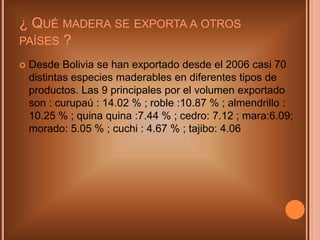 ¿ Qué madera se exporta a otros países ?Desde Bolivia se han exportado desde el 2006 casi 70 distintas especies maderables en diferentes tipos de productos. Las 9 principales por el volumen exportado son : curupaú : 14.02 % ; roble :10.87 % ; almendrillo : 10.25 % ; quina quina :7.44 % ; cedro: 7.12 ; mara:6.09; morado: 5.05 % ; cuchi : 4.67 % ; tajibo: 4.06 