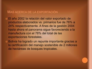 Mas acerca de la exportaciónEl año 2002 la relación del valor exportado de productos elaborados vs. primarios fue de 76% a 24% respectivamente. A fines de la gestión 2004 hasta ahora el panorama sigue favoreciendo a la manufactura con el 78% del total de las exportaciones forestales. Bolivia ha logrado un repunte importante gracias a la certificación del manejo sostenible de 2 millones de hectáreas de bosques tropicales.