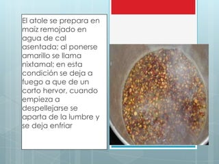 El atole se prepara en
maíz remojado en
agua de cal
asentada; al ponerse
amarillo se llama
nixtamal; en esta
condición se deja a
fuego a que de un
corto hervor, cuando     Atole, atulli
empieza a
despellejarse se
aparta de la lumbre y
se deja enfriar
 