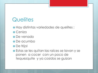Quelites
 Hay  distintas variedades de quelites :
 Cenizo
 De venado
 De acumbo
 De frijol
 Estas se les quitan las raíces se lavan y se
  ponen a cocer con un poco de
  tequezquite y ya cosidos se guizan
 