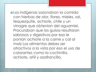  Losindígenas sazonaban la comida
 con hierbas de olor, flores, mieles, sal,
 tequezquite, achiote, chile y un
 vinagre que obtenían del aguamiel.
 Procuraban que los guisos resultaran
 sabrosos y digestivos por eso le
 ponían achiote a la carne y cal al
 maíz Los alimentos debes ser
 atractivos a la vista por eso el uso de
 colorantes como la cochinilla,
 achiote, añil y azafrancillo.
 