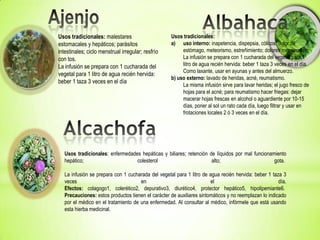 Usos tradicionales: malestares                       Usos tradicionales:
estomacales y hepáticos; parásitos                   a) uso interno: inapetencia, dispepsia, cólicos, dolor de
intestinales; ciclo menstrual irregular; resfrío          estómago, meteorismo, estreñimiento; dolores menstruales.
con tos.                                                  La infusión se prepara con 1 cucharada del vegetal para 1
La infusión se prepara con 1 cucharada del                litro de agua recién hervida: beber 1 taza 3 veces en el día.
                                                          Como laxante, usar en ayunas y antes del almuerzo.
vegetal para 1 litro de agua recién hervida:
                                                     b) uso externo: lavado de heridas, acné, reumatismo.
beber 1 taza 3 veces en el día
                                                          La misma infusión sirve para lavar heridas; el jugo fresco de
                                                          hojas para el acné; para reumatismo hacer friegas: dejar
                                                          macerar hojas frescas en alcohol o aguardiente por 10-15
                                                          días, poner al sol un rato cada día, luego filtrar y usar en
                                                          frotaciones locales 2 ó 3 veces en el día.




   Usos tradicionales: enfermedades hepáticas y biliares; retención de líquidos por mal funcionamiento
   hepático;                      colesterol                         alto;                       gota.

   La infusión se prepara con 1 cucharada del vegetal para 1 litro de agua recién hervida: beber 1 taza 3
   veces                              en                               el                              día.
   Efectos: colagogo1, colerético2, depurativo3, diurético4, protector hepático5, hipolipemiante6.
   Precauciones: estos productos tienen el carácter de auxiliares sintomáticos y no reemplazan lo indicado
   por el médico en el tratamiento de una enfermedad. Al consultar al médico, infórmele que está usando
   esta hierba medicinal.
 