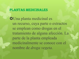 Plantas Medicinales

Una planta medicinal es
 un recurso, cuya parte o extractos
 se emplean como drogas en el
 tratamiento de alguna afección. La
 parte de la planta empleada
 medicinalmente se conoce con el
 nombre de droga vegeta.
 