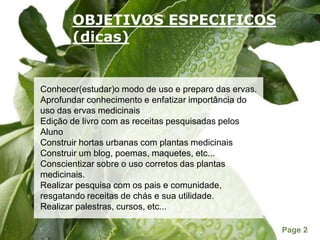 OBJETIVOS ESPECIFICOS(dicas)Conhecer(estudar)o modo de uso e preparo das ervas.Aprofundar conhecimento e enfatizar importância do uso das ervas medicinaisEdição de livro com as receitas pesquisadas pelosAlunoConstruir hortas urbanas com plantas medicinaisConstruir um blog, poemas, maquetes, etc...Conscientizar sobre o uso corretos das plantas medicinais.Realizar pesquisa com os pais e comunidade, resgatando receitas de chás e sua utilidade.Realizar palestras, cursos, etc...  