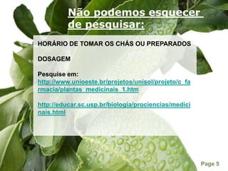 Não podemos esquecer de pesquisar:HORÁRIO DE TOMAR OS CHÁS OU PREPARADOSDOSAGEMPesquise em: http://www.unioeste.br/projetos/unisol/projeto/c_farmacia/plantas_medicinais_1.htmhttp://educar.sc.usp.br/biologia/prociencias/medicinais.html