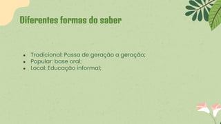 ● Tradicional: Passa de geração a geração;
● Popular: base oral;
● Local: Educação informal;
Diferentes formas do saber
 