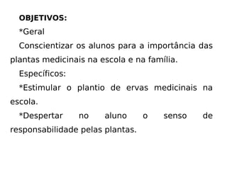 OBJETIVOS: *Geral Conscientizar os alunos para a importância das plantas medicinais na escola e na família. Específicos: *Estimular o plantio de ervas medicinais na escola. *Despertar no aluno o senso de responsabilidade pelas plantas. 