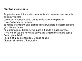 Plantas medicinais   As plantas medicinais são uma fonte de proteína que vem de origem vegetal como por exemplo orizo um grande calmante para o coração,também perfuma as roupas também Elix- parigórico serve para o estõmago pra gastrite ou Úcera no estõmago o  Boldo serve para o figado e gases preso . A malva arisco ou hortelão serve pra a garganta e pra tosse . Como plantá-lo? Faca o chá ou o charópe .  E gose saúde  Alunos: Elizandra ,Aline,Aldry .  