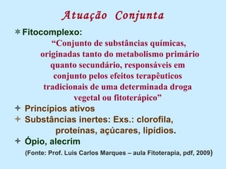 Atuação  Conjunta Fitocomplexo: “ Conjunto de substâncias químicas, originadas tanto do metabolismo primário quanto secundário, responsáveis em conjunto pelos efeitos terapêuticos tradicionais de uma determinada droga vegetal ou fitoterápico” Princípios ativos Substâncias inertes: Exs.: clorofila,  proteínas, açúcares, lipídios . Ópio, alecrim (Fonte: Prof. Luis Carlos Marques – aula Fitoterapia, pdf, 2009 ) 