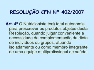 RESOLUÇÃO CFN Nº 402/2007 Art. 4º  O Nutricionista terá total autonomia para prescrever os produtos objetos desta Resolução, quando julgar conveniente a necessidade de complementação da dieta de indivíduos ou grupos, atuando isoladamente ou como membro integrante de uma equipe multiprofissional de saúde.  
