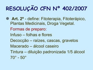 RESOLUÇÃO CFN Nº 402/2007 Art. 2º  - define: Fitoterapia, Fitoterápico,  Plantas Medicinais, Droga Vegetal. Formas de preparo:   Infuso – folhas e flores Decocção – raízes, cascas, gravetos Macerado – álcool caseiro Tintura – diluição padronizada 1/5 álcool  70° - 50° 