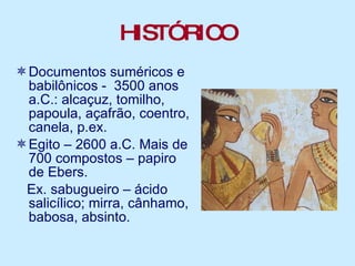 HISTÓRICO Documentos suméricos e babilônicos -  3500 anos a.C.: alcaçuz, tomilho, papoula, açafrão, coentro, canela, p.ex. Egito – 2600 a.C. Mais de 700 compostos – papiro de Ebers. Ex. sabugueiro – ácido salicílico; mirra, cânhamo, babosa, absinto. 