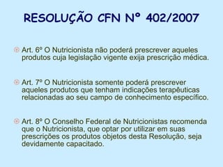 RESOLUÇÃO CFN Nº 402/2007 Art. 6º O Nutricionista não poderá prescrever aqueles produtos cuja legislação vigente exija prescrição médica. Art. 7º O Nutricionista somente poderá prescrever aqueles produtos que tenham indicações terapêuticas relacionadas ao seu campo de conhecimento específico. Art. 8º O Conselho Federal de Nutricionistas recomenda que o Nutricionista, que optar por utilizar em suas prescrições os produtos objetos desta Resolução, seja devidamente capacitado.  