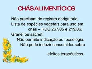 CHÁS ALIMENTÍCIOS Não precisam de registro obrigatório. Lista de espécies vegetais para uso em  chás – RDC 267/05 e 219/06. Granel ou sachet. Não permite indicação ou  posologia. Não pode induzir consumidor sobre  efeitos terapêuticos. 
