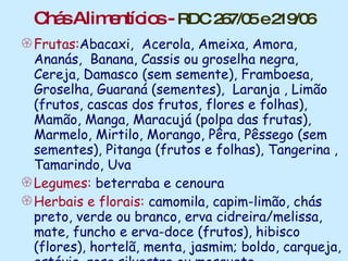 Chás Alimentícios -  RDC 267/05 e 219/06 Frutas: Abacaxi,  Acerola, Ameixa, Amora,  Ananás,   Banana, Cassis ou groselha negra, Cereja, Damasco (sem semente), Framboesa, Groselha, Guaraná (sementes),  Laranja , Limão (frutos, cascas dos frutos, flores e folhas), Mamão, Manga, Maracujá (polpa das frutas), Marmelo, Mirtilo, Morango, Pêra, Pêssego (sem sementes), Pitanga (frutos e folhas), Tangerina , Tamarindo, Uva Legumes:  beterraba e cenoura Herbais e florais:  camomila, capim-limão, chás preto, verde ou branco, erva cidreira/melissa, mate, funcho e erva-doce (frutos), hibisco (flores), hortelã, menta, jasmim; boldo, carqueja, estévia, rosa silvestre ou mosqueta Chicória  - Cichorium intybus L. 
