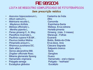RE 98/2004 LISTA DE REGISTRO SIMPLIFICADO DE FITOTERÁPICOS Sem prescrição médica Aesculus hippocastanum  L.   Castanha da Índia  Allium sativum  L.   Alho   Matricaria recutita  L.   Camomila    Maytenus ilicifolia      Espinheira-Santa Melissa officinalis  L.    Melissa, Erva-cidreira   Mentha piperita  L.    Hortelã-pimenta Panax ginseng  C. A. Mey.   Ginseng  (máx. 3 meses) Passiflora incarnata  L.    Maracujá - Folhas  Paullinia cupana  H.B.&K .  Guaraná   Peumus boldus  Molina     Boldo, Boldo-do-Chile  Pimpinella anisum  L.     Erva-doce, Anis  Rhamnus purshiana  DC.    Cáscara Sagrada   Salix alba  L.     Salgueiro branco  Senna alexandrina  Mill.     Sene   Zingiber officinale  Rosc.    Gengibre  Mikania glomerata Spreng  Guaco  Hamamelis virginiana    Hamamelis - oral e tópico Polygala senega     Polígala - “resfriado” Eucalyptus globulus    Eucalipto  