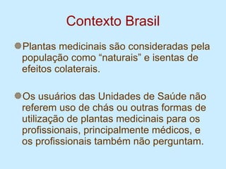 Contexto Brasil Plantas medicinais são consideradas pela população como “naturais” e isentas de efeitos colaterais. Os usuários das Unidades de Saúde não referem uso de chás ou outras formas de utilização de plantas medicinais para os profissionais, principalmente médicos, e os profissionais também não perguntam. 