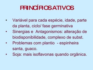 PRINCÍPIOS ATIVOS Variável para cada espécie, idade, parte  da planta, ciclo/ fase germinativa  Sinergias e  Antagonismos: alteração de  biodisponibilidade, complexo de subst.  Problemas com plantio  - espinheira  santa, guaco. Soja: mais isoflavonas quando orgânica. 