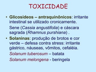 TOXICIDADE Glicosídeos – antraquinônicos :  irritante intestinal se utilizado cronicamente. Sene ( Cassia angustifolia ) e cáscara sagrada ( Rhamnus purshiana )   . Solaninas :  produção de brotos e cor verde – defesa contra stress: irritante gástrico, náuseas, vômitos, cefaléia. Solanum tuberosum  – batata Solanum melongena  - beringela 