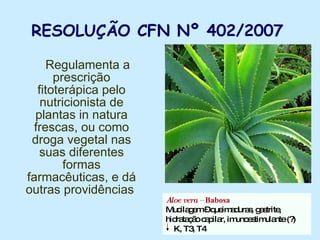 RESOLUÇÃO CFN Nº 402/2007   Regulamenta a prescrição fitoterápica pelo nutricionista de plantas in natura frescas, ou como droga vegetal nas suas diferentes formas farmacêuticas, e dá outras providências  Aloe vera –  Babosa Mucilagem – queimaduras, gastrite, hidratação capilar, imunoestimulante (?) K, T3, T4 