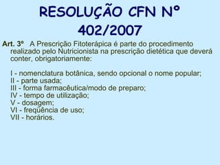 RESOLUÇÃO CFN Nº 402/2007 Art. 3º   A Prescrição Fitoterápica é parte do procedimento realizado pelo Nutricionista na prescrição dietética que deverá conter, obrigatoriamente:  I - nomenclatura botânica, sendo opcional o nome popular;  II - parte usada;  III - forma farmacêutica/modo de preparo; IV - tempo de utilização;  V - dosagem;  VI - freqüência de uso;  VII - horários.  
