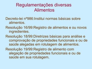 Regulamentações diversas  Alimentos Decreto-lei nº986:Institui normas básicas sobre alimentos.  Resolução 16/99:Registro de alimentos e ou novos ingredientes. Resolução 18/99:Diretrizes básicas para análise e comprovação de propriedades funcionais e ou de saúde alegadas em rotulagem de alimentos. Resolução 19/99:Registro de alimento com alegação de propriedades funcionais e ou de saúde em sua rotulagem . 
