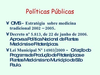 Políticas Públicas OMS -  Estratégia  sobre medicina tradicional 2002 – 2005 .  Decreto nº 5.813, de 22 de junho de 2006.  Aprova a Política Nacional de Plantas Medicinais e Fitoterápicos. Lei Municipal Nº 14903/2009  -  Criação do Programa de Produção de Fitoterápicos e Plantas Medicinais no Município de São Paulo. 