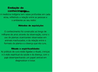 Origem:
A medicina indígena tem raízes profundas em cada
etnia, refletindo a relação entre as pessoas e
o ambiente ao seu redor.
Métodos de aquisição:
O conhecimento foi construído ao longo de
milhares de anos através da observação, como o
uso de plantas cicatrizantes observadas em
animais machucados, e da relação entre o
formato da planta e a doença que ela cura.
Rituais e espiritualidade:
As práticas de cura estão ligadas a rituais, crenças
e à visão espiritual da saúde e da doença, com o
pajé desempenhando um papel central em
diagnosticar e tratar.
Evolução do
conhecimento
 