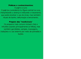 Práticas e conhecimentos:
O pajé e a cura:
O pajé (ou curandeiro) é a figura central na cura,
interpretando a doença e indicando o tratamento,
que pode envolver o uso de ervas, mas também
rituais de banho, defumação e benzimento.
Preparo das "medicinais"
Os preparos mais comuns incluem chás e
infusões (usando principalmente as folhas), mas
também garrafadas, xaropes, massagens,
inalações e o uso externo por meio de pomadas e
loções.
 