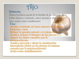 Definición:
Planta herbácea anual de la familia de las liliáceas, de
bulbo blanco y redondo, sabor picante y olor fuerte,
muy usada como condimento.
Uso:
Ayuda a combatir un buen número de hongos,
bacterias y virus
Reduce la presión arterial y el colesterol
Ayuda a reducir el bloqueo de las arterias y a
reparar los daños causados por la
arterioesclerosis
Ayuda a prevenir y aliviar la claudicación
intermitente (dolor en las piernas al caminar
causado por la arterioesclerosis)
Actúa como antinflamatorio
 