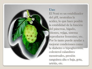 Uso:
El Noni es un estabilizador
del pH, neutraliza la
acidez, lo que hace posible
la estabilidad de la función
del páncreas, hígado,
riñones, vejiga, sistema
reproductor femenino, etc.
Por lo tanto puede ayudar a
mejorar condiciones como
la diabetes o hipoglucemia,
colesterol calambres
menstruales, presión
sanguínea alta o baja, gota,
artritis, etc.
 