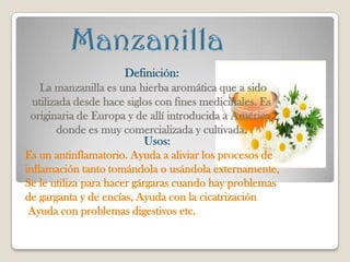 Definición:
    La manzanilla es una hierba aromática que a sido
  utilizada desde hace siglos con fines medicinales. Es
 originaria de Europa y de allí introducida a América,
        donde es muy comercializada y cultivada.
                            Usos:
Es un antinflamatorio. Ayuda a aliviar los procesos de
inflamación tanto tomándola o usándola externamente,
Se le utiliza para hacer gárgaras cuando hay problemas
de garganta y de encías, Ayuda con la cicatrización
 Ayuda con problemas digestivos etc.
 