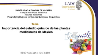 Importancia del estudio químico de las plantas
medicinales de México
UNIVERSIDAD AUTÓNOMA DE YUCATÁN
Campus de Ciencias de la Salud
Facultad de Química
Posgrado Institucional en Ciencias Químicas y Bioquímicas
Mérida, Yucatán a 27 de marzo de 2019
 