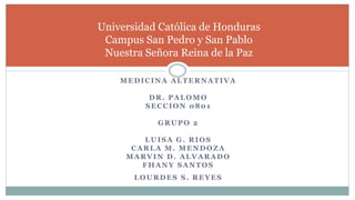 MEDICINA ALTERNATIVA
DR. PALOMO
SECCION 0801
GRUPO 2
LUISA G. RIOS
CARLA M. MENDOZA
MARVIN D. ALVARADO
FHANY SANTOS
LOURDES S. REYES
Universidad Católica de Honduras
Campus San Pedro y San Pablo
Nuestra Señora Reina de la Paz
 