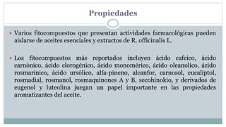 Propiedades
 Varios fitocompuestos que presentan actividades farmacológicas pueden
aislarse de aceites esenciales y extractos de R. officinalis L.
 Los fitocompuestos más reportados incluyen ácido cafeico, ácido
carnónico, ácido clorogénico, ácido monomérico, ácido oleanolico, ácido
rosmarinico, ácido ursólico, alfa-pineno, alcanfor, carnosol, eucaliptol,
rosmadial, rosmanol, rosmaquinones A y B, secohinokio, y derivados de
eugenol y luteolina juegan un papel importante en las propiedades
aromatizantes del aceite.
 