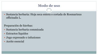 Modo de uso
 Sustancia herbaria: Hoja seca entera o cortada de Rosmarinus
officinalis L.
Preparación de hierbas:
 Sustancia herbaria commicada
 Extractos líquidos
 Jugo expresado o infusiones
 Aceite esencial
 
