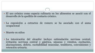  El uso crónico como especia culinaria en los alimentos se asoció con el
desarrollo de la queilitis de contacto crónico.
 La exposición a extractos de romero se ha asociado con el asma
ocupacional
 Muerte en niños
 La intoxicación del alcanfor incluye estimulación nerviosa central,
irritación nerviosa central y gástrica, náuseas y vómitos, excitación,
alucinaciones, delirio, excitabilidad muscular, temblores, convulsiones y
retención urinaria.
 