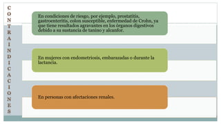 En condiciones de riesgo, por ejemplo, prostatitis,
gastroenteritis, colon susceptible, enfermedad de Crohn, ya
que tiene resultados agravantes en los órganos digestivos
debido a su sustancia de tanino y alcanfor.
En mujeres con endometriosis, embarazadas o durante la
lactancia.
En personas con afectaciones renales.
 