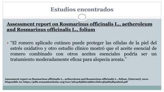 Estudios encontrados
Assessment report on Rosmarinus officinalis L., aetheroleum
and Rosmarinus officinalis L., folium
 “El romero aplicado cutáneo puede proteger las células de la piel del
estrés oxidativo y otro estudio clínico mostró que el aceite esencial de
romero combinado con otros aceites esenciales podría ser un
tratamiento moderadamente eficaz para alopecia areata.”
Assessment report on Rosmarinus officinalis L., aetheroleum and Rosmarinus officinalis L., folium. [Internet]. 2010.
Disponible en: https://pdfs.semanticscholar.org/61a7/9f04c85bb6198dcc1f2fe13b5682df4eabed.pdf
 