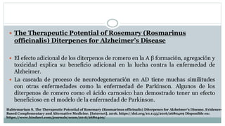  The Therapeutic Potential of Rosemary (Rosmarinus
officinalis) Diterpenes for Alzheimer’s Disease
 El efecto adicional de los diterpenos de romero en la A β formación, agregación y
toxicidad explica su beneficio adicional en la lucha contra la enfermedad de
Alzheimer.
 La cascada de proceso de neurodegeneración en AD tiene muchas similitudes
con otras enfermedades como la enfermedad de Parkinson. Algunos de los
diterpenos de romero como el ácido carnosico han demostrado tener un efecto
beneficioso en el modelo de la enfermedad de Parkinson.
Habtemariam S. The Therapeutic Potential of Rosemary (Rosmarinus officinalis) Diterpenes for Alzheimer’s Disease. Evidence-
Based Complementary and Alternative Medicine. [Internet]. 2016. https://doi.org/10.1155/2016/2680409 Disponible en:
https://www.hindawi.com/journals/ecam/2016/2680409/
 