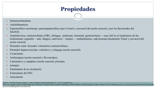 Propiedades
 Inmunoestimulante.
 Antiinflamatorio.
 Espasmolítico neurótropo: parasimpaticolítico (por el timol y carvacrol del aceite esencial y por los flavonoides del
luteolol).
 Antiinfeccioso, antimicrobiano (ORL, faríngeo, pulmonar, intestinal, genitourinario —muy útil en el tratamiento de las
trichomonas vaginalis— anti- fúngico, antivírico —herpes—, antihelmíntico, ankylostoma duodenale) Timol y carvacrol del
aceite esencial.
 Drenador renal: drenador volumétrico antimicrobiano.
 Drenador hepatovesicular: colerético y colagogo (aceite esencial).
 Cicatrizante.
 Antitusígeno (aceite esencial y flavonoides).
 Carminativo y eupéptico (aceite esencial, principio
 amargo).
 Estimulante de la circulación.
 Estimulante del SNC.
 Anticatarral
Gimeno J. Tomillo (Thymus vulgaris L.). 2001. Medicina Naturista [Internet], (3): 173-175. Disponible en:
https://www.google.com/url?sa=t&rct=j&q=&esrc=s&source=web&cd=4&ved=2ahUKEwjh8ubjpq_nAhWEGc0KHaozAc4QFjADegQIAxAB&url=https%3A%2F%2Fdialnet.unirioja.es%2Fdescarga%2Farticulo%2F202456.pdf&u
sg=AOvVaw0B07qkWWJ7cJz5o8ulJ1Wy
 