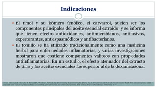 Indicaciones
 El timol y su isómero fenólico, el carvacrol, suelen ser los
componentes principales del aceite esencial extraído y se informa
que tienen efectos antioxidantes, antimicrobianos, antitusivos,
expectorantes, antiespasmódicos y antibacterianos.
 El tomillo se ha utilizado tradicionalmente como una medicina
herbal para enfermedades inflamatorias, y varias investigaciones
mostraron que contiene componentes valiosos con propiedades
antiinflamatorias. En un estudio, el efecto atenuador del extracto
de timo y los aceites esenciales fue superior al de la dexametasona.
Lorenzo J, Khaneghah A, Gavahian M, Marszałek K, Munekata I, Ferreira I, et al. Understanding the potential benefits of thyme and its derived products for food industry and consumer health: From extraction of value-added
compounds to the evaluation of bioaccessibility, bioavailability, anti-inflammatory, and antimicrobial activities. 2018. Critical Reviews in Food Science and Nutrition, 1–17.
 
