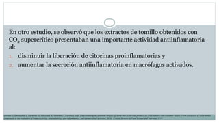 En otro estudio, se observó que los extractos de tomillo obtenidos con
CO2 supercrítico presentaban una importante actividad antiinflamatoria
al:
1. disminuir la liberación de citocinas proinflamatorias y
2. aumentar la secreción antiinflamatoria en macrófagos activados.
Lorenzo J, Khaneghah A, Gavahian M, Marszałek K, Munekata I, Ferreira I, et al. Understanding the potential benefits of thyme and its derived products for food industry and consumer health: From extraction of value-added
compounds to the evaluation of bioaccessibility, bioavailability, anti-inflammatory, and antimicrobial activities. 2018. Critical Reviews in Food Science and Nutrition, 1–17.
 