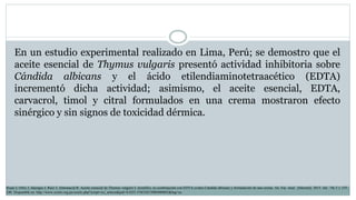 En un estudio experimental realizado en Lima, Perú; se demostro que el
aceite esencial de Thymus vulgaris presentó actividad inhibitoria sobre
Cándida albicans y el ácido etilendiaminotetraacético (EDTA)
incrementó dicha actividad; asimismo, el aceite esencial, EDTA,
carvacrol, timol y citral formulados en una crema mostraron efecto
sinérgico y sin signos de toxicidad dérmica.
Rojas J, Ortiz J, Jáuregui J, Ruiz J, Almonacid R. Aceite esencial de Thymus vulgaris L (tomillo), su combinación con EDTA contra Cándida albicans y formulación de una crema. An. Fac. med. [Internet]. 2015 Jul; 76( 3 ): 235-
240. Disponible en: http://www.scielo.org.pe/scielo.php?script=sci_arttext&pid=S1025-55832015000400002&lng=es.
 