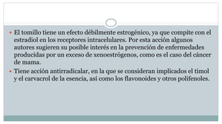  El tomillo tiene un efecto débilmente estrogénico, ya que compite con el
estradiol en los receptores intracelulares. Por esta acción algunos
autores sugieren su posible interés en la prevención de enfermedades
producidas por un exceso de xenoestrógenos, como es el caso del cáncer
de mama.
 Tiene acción antirradicalar, en la que se consideran implicados el timol
y el carvacrol de la esencia, así como los flavonoides y otros polifenoles.
 