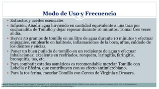 Modo de Uso y Frecuencia
 Extractos y aceites esenciales
 Infusión. Añadir agua hirviendo en cantidad equivalente a una taza por
cucharadita de Tomillo y dejar reposar durante 10 minutos. Tomar tres veces
al día.
 Hervir 50 gramos de tomillo en un litro de agua durante 10 minutos y efectuar
enjuagues, emplearlo en halitosis, inflamaciones de la boca, aftas, cuidado de
los dientes y encías.
 Poner un buen puñado de tomillo en un recipiente de agua y efectuar
inhalaciones; excelente en resfriados, ronquera, laringitis, faringitis,
bronquitis, tos, etc.
 Para combatir estados asmáticos es recomendable mezclar Tomillo con
Lobelia y Efedra, que contribuyen con su efecto antimicrobiano.
 Para la tos ferina, mezclar Tomillo con Cerezo de Virginia y Drosera.
Germán R, Moreno N, Bolívar V, Calvo S, Suárez G, Justiniano C, et al . APLICACIONES MEDICINALES DEL TOMILLO. Univ. Cienc. Soc. [revista en la Internet]. 2010; 1(2): 16-20. Disponible en:
http://www.revistasbolivianas.org.bo/scielo.php?script=sci_arttext&pid=S8888-88882010000100004&lng=es.
 
