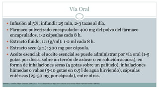 Vía Oral
 Infusión al 5%: infundir 25 min, 2-3 tazas al día.
 Fármaco pulverizado encapsulado: 400 mg del polvo del fármaco
encapsulados, 1-2 cápsulas cada 8 h.
 Extracto fluido, 1:1 (g/ml): 1-2 ml cada 8 h.
 Extracto seco (5:1): 300 mg por cápsula.
 Aceite esencial: el aceite esencial se puede administrar por vía oral (1-5
gotas por dosis, sobre un terrón de azúcar o en solución acuosa), en
forma de inhalaciones secas (5 gotas sobre un pañuelo), inhalaciones
húmedas o vahos (5-10 gotas en 0,5 l de agua hirviendo), cápsulas
entéricas (25-50 mg por cápsula), entre otras.
Tránsito L. Tomillo. Offarm [Internet]. 2006; 25(1): 74-77. Disponible en: https://www.elsevier.es/es-revista-offarm-4-articulo-tomillo-13083626
 