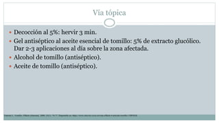 Vía tópica
 Decocción al 5%: hervir 3 min.
 Gel antiséptico al aceite esencial de tomillo: 5% de extracto glucólico.
Dar 2-3 aplicaciones al día sobre la zona afectada.
 Alcohol de tomillo (antiséptico).
 Aceite de tomillo (antiséptico).
Tránsito L. Tomillo. Offarm [Internet]. 2006; 25(1): 74-77. Disponible en: https://www.elsevier.es/es-revista-offarm-4-articulo-tomillo-13083626
 