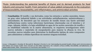Título: Understanding the potential benefits of thyme and its derived products for food
industry and consumer health: From extraction of value-added compounds to the evaluation
of bioaccessibility, bioavailability, anti-inflammatory, and antimicrobial activities
 Conclusión: El tomillo y sus derivados, como los extractos y aceites esenciales, tienen
un gran valor industrial debido a sus actividades antiinflamatorias, antimicrobianas y
antioxidantes. Se descubrió que los extractos de tomillo tienen una fuerte actividad
antibacteriana contra varias infecciones bacterianas relacionadas con el intestino y el
ciego. Además, debido a la baja solubilidad en agua de los aceites esenciales de tomillo y
su estabilidad reducida en la matriz alimentaria, se requieren investigaciones sobre
nuevos métodos y materiales de encapsulación para mejorar la eficacia in vivo. Se
necesitan nuevos estudios para determinar la dosificación óptima de estos compuestos
para administrar a células específicas sin mostrar ninguna toxicidad.
Lorenzo J, Khaneghah A, Gavahian M, Marszałek K, Munekata I, Ferreira I, et al. Understanding the potential benefits of thyme and its derived products for
food industry and consumer health: From extraction of value-added compounds to the evaluation of bioaccessibility, bioavailability, anti-inflammatory, and
antimicrobial activities. 2018. Critical Reviews in Food Science and Nutrition, 1–17.
 